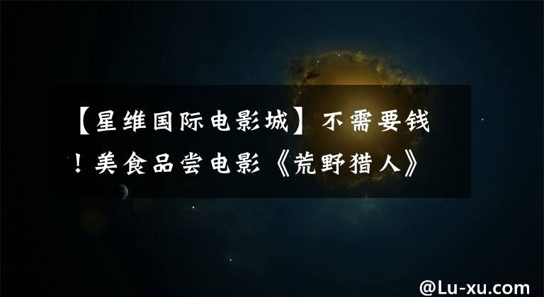 【星维国际电影城】不需要钱！美食品尝电影《荒野猎人》