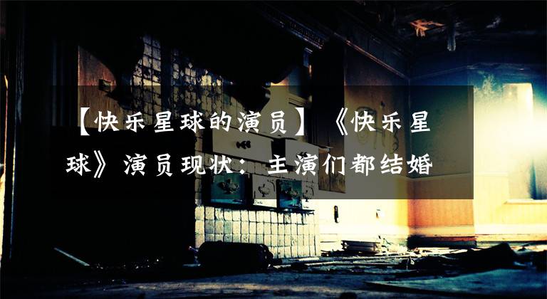 【快乐星球的演员】《快乐星球》演员现状：主演们都结婚成为父母了，只有她成为了网红！
