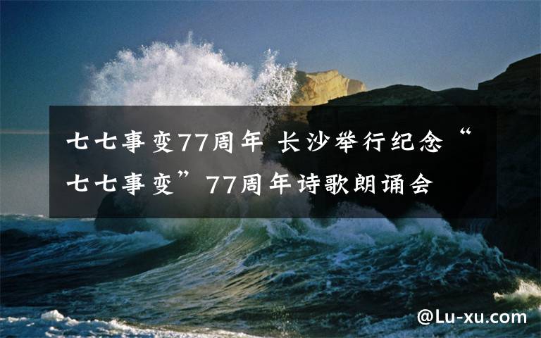 七七事变77周年 长沙举行纪念“七七事变”77周年诗歌朗诵会