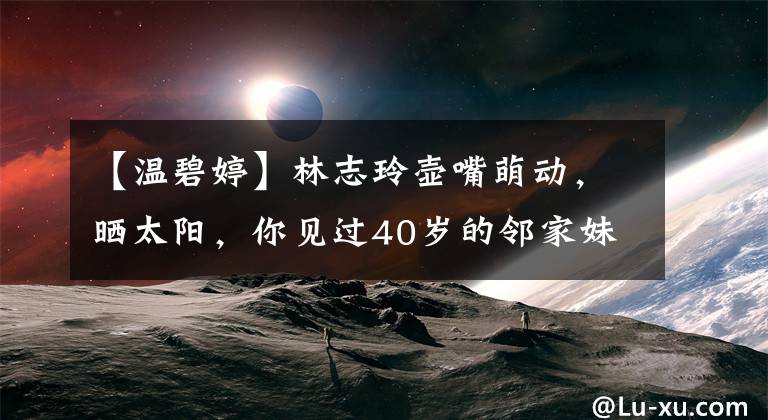 【温碧婷】林志玲壶嘴萌动，晒太阳，你见过40岁的邻家妹妹吗？