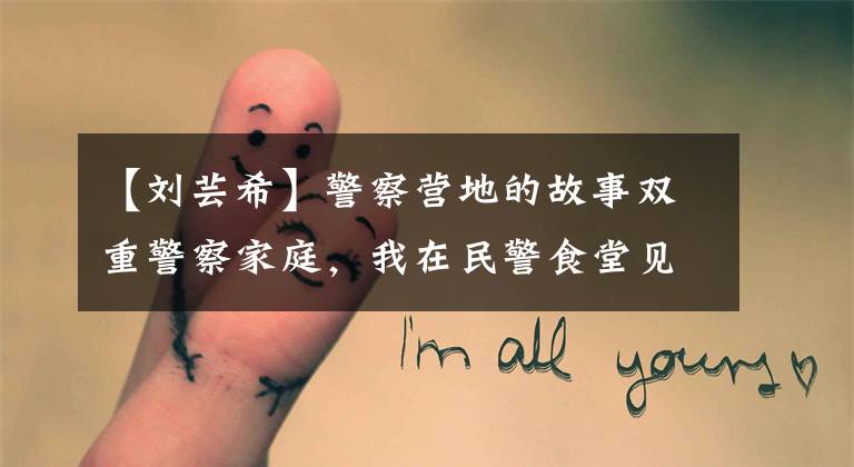 【刘芸希】警察营地的故事双重警察家庭，我在民警食堂见面