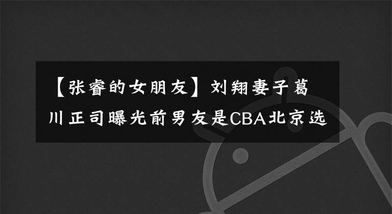【张睿的女朋友】刘翔妻子葛川正司曝光前男友是CBA北京选手张锐。