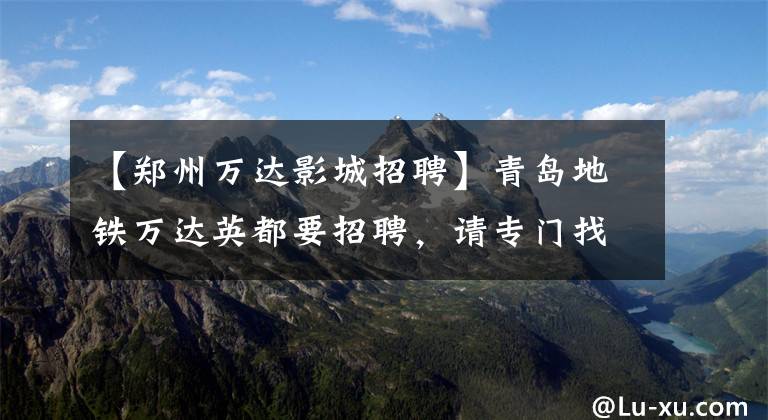 【郑州万达影城招聘】青岛地铁万达英都要招聘，请专门找这些人！快看，传给需要的人