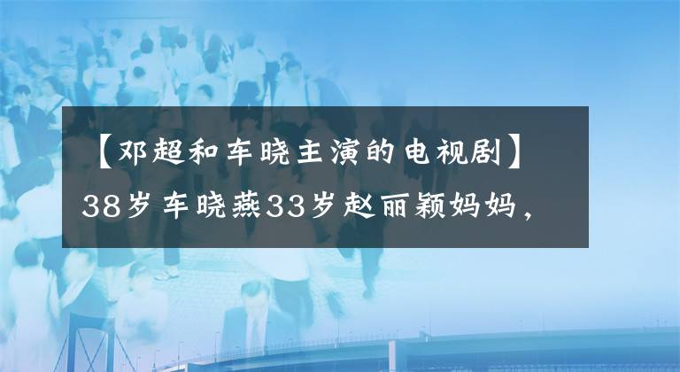 【邓超和车晓主演的电视剧】38岁车晓燕33岁赵丽颖妈妈，嫁给过山西首富，她现在过得怎么样？