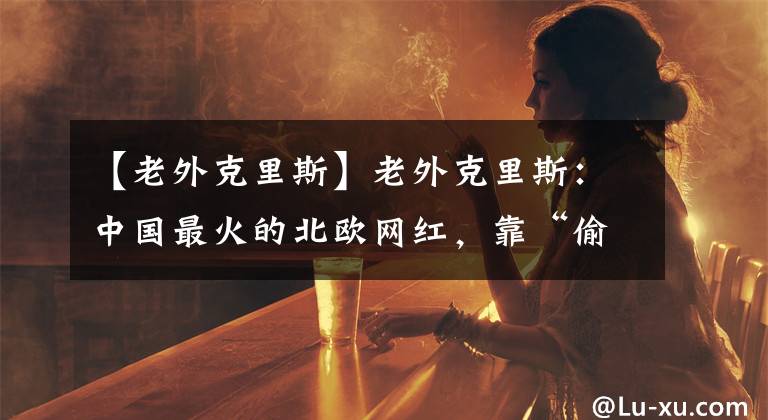 【老外克里斯】老外克里斯：中国最火的北欧网红，靠“偷师”中国美食吸粉千万