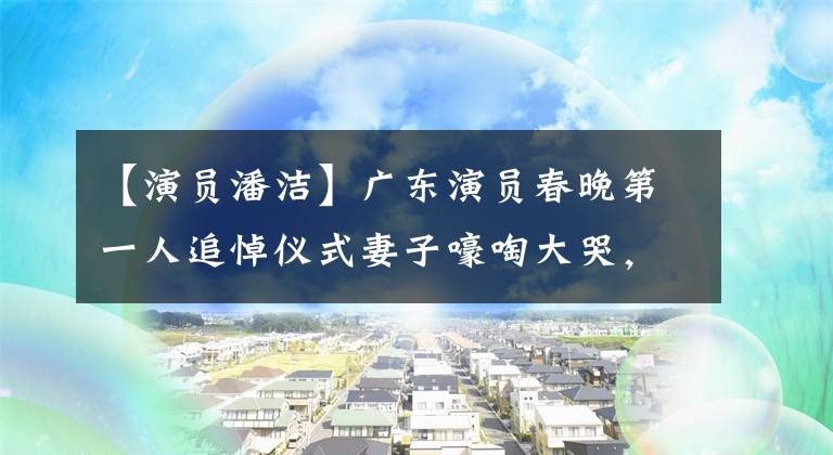 【演员潘洁】广东演员春晚第一人追悼仪式妻子嚎啕大哭，现在已经守寡14年了！