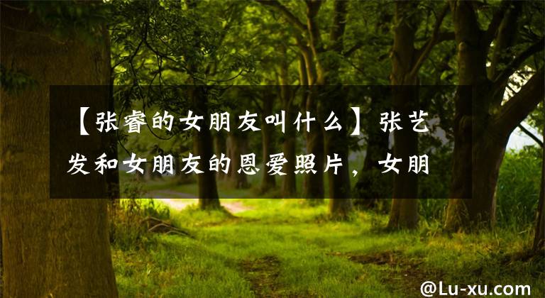 【张睿的女朋友叫什么】张艺发和女朋友的恩爱照片，女朋友李若佳是爱自拍的小演员。