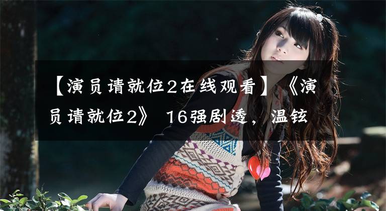 【演员请就位2在线观看】《演员请就位2》 16强剧透，温铉爆裂，小鲜肉都过关了