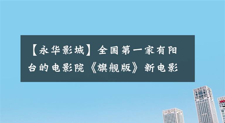 【永华影城】全国第一家有阳台的电影院《旗舰版》新电影重新上映