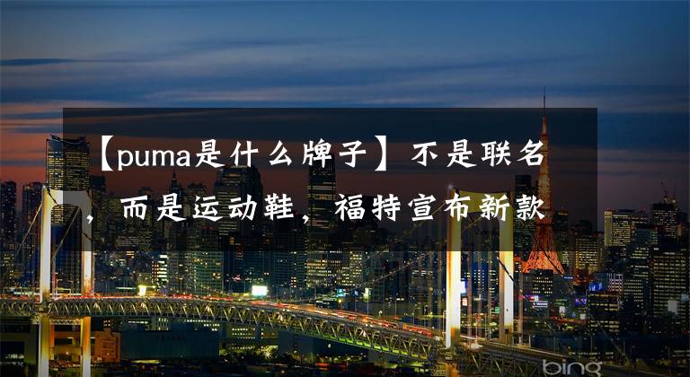 【puma是什么牌子】不是联名，而是运动鞋，福特宣布新款小型SUV  PUMA