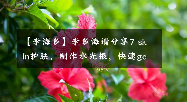 【李海多】李多海请分享7 skin护肤，制作水光根，快速get