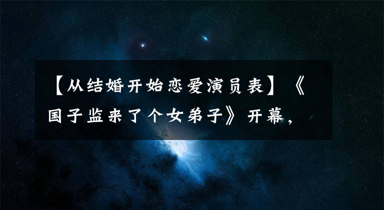 【从结婚开始恋爱演员表】《国子监来了个女弟子》开幕，赵鲁斯徐开冰制作，女性配美！