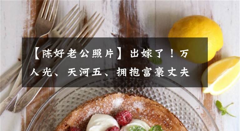 【陈好老公照片】出嫁了！万人光、天河五、拥抱富豪丈夫、胳膊、娇、超甜蜜、人气时期结婚。