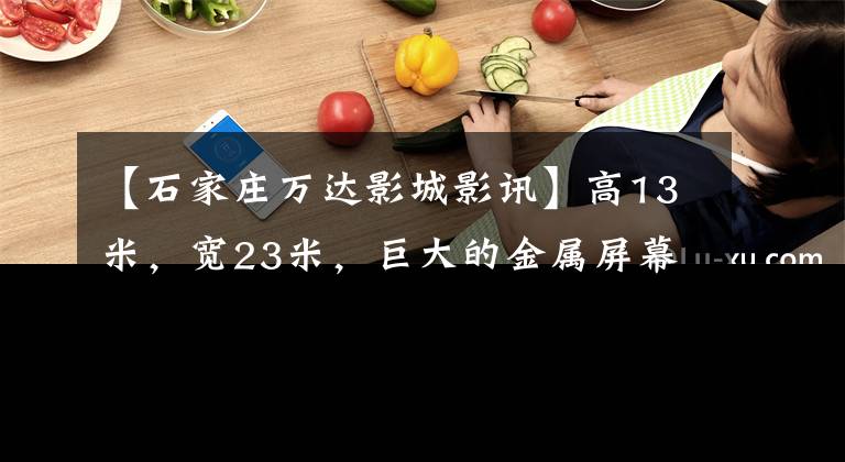 【石家庄万达影城影讯】高13米，宽23米，巨大的金属屏幕出道石家庄。