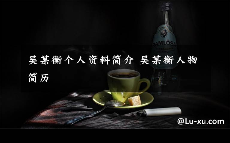 吴某衡个人资料简介 吴某衡人物简历