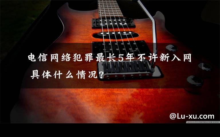 电信网络犯罪最长5年不许新入网 具体什么情况?