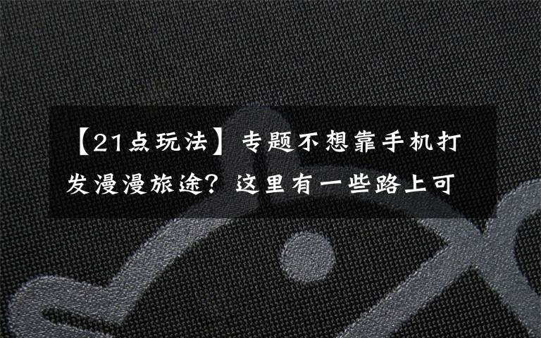 【21点玩法】专题不想靠手机打发漫漫旅途？这里有一些路上可以玩的小游戏