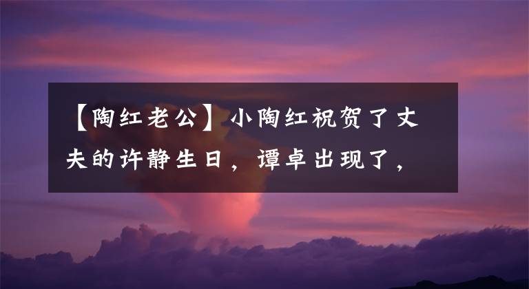【陶红老公】小陶红祝贺了丈夫的许静生日，谭卓出现了，称赞他只有28岁。
