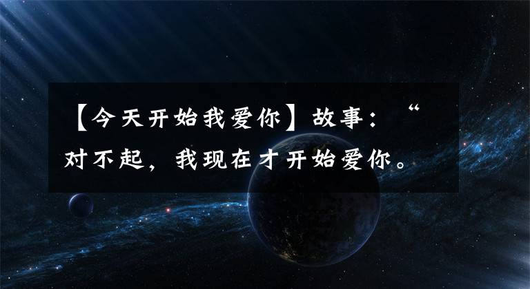 【今天开始我爱你】故事：“对不起，我现在才开始爱你。”“没关系。我爱你很久了。”