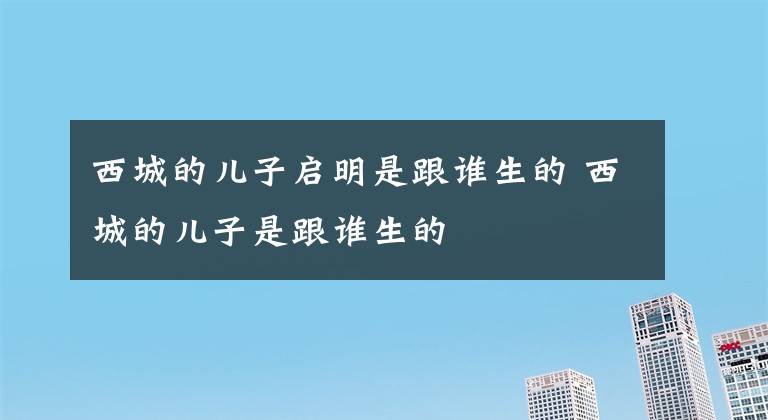 西城的儿子启明是跟谁生的 西城的儿子是跟谁生的