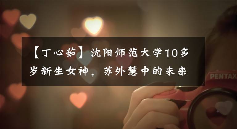 【丁心茹】沈阳师范大学10多岁新生女神，苏外慧中的未来老师！