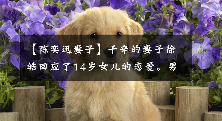 【陈奕迅妻子】千辛的妻子徐皓回应了14岁女儿的恋爱。男孩很善良，回家约会。