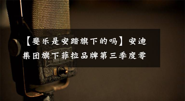 【斐乐是安踏旗下的吗】安迪集团旗下菲拉品牌第三季度零售额同比增长了20%-25%