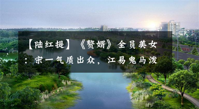 【陆红提】《赘婿》全员美女：宋一气质出众，江易鬼马泼辣，股东充满情趣。