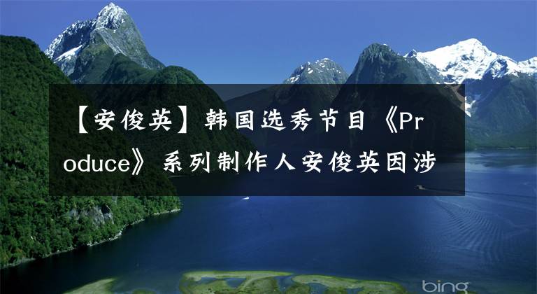 【安俊英】韩国选秀节目《Produce》系列制作人安俊英因涉嫌操纵投票被判有期徒刑2年