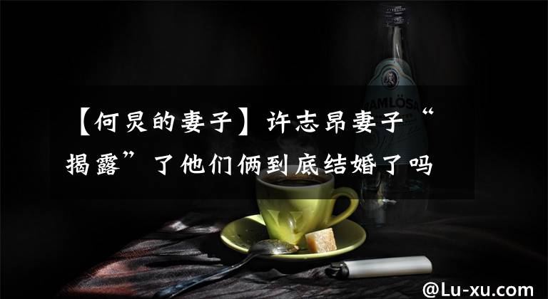 【何炅的妻子】许志昂妻子“揭露”了他们俩到底结婚了吗？事实上，他两年前说了答案