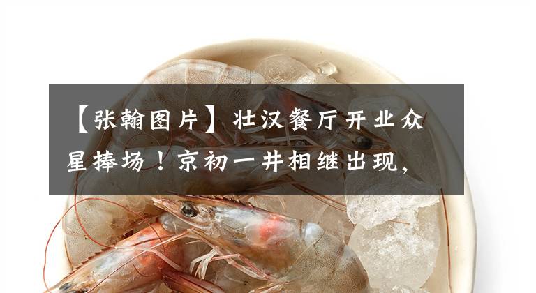 【张翰图片】壮汉餐厅开业众星捧场！京初一井相继出现，张柏芝双腿纤细苗条，引人注目