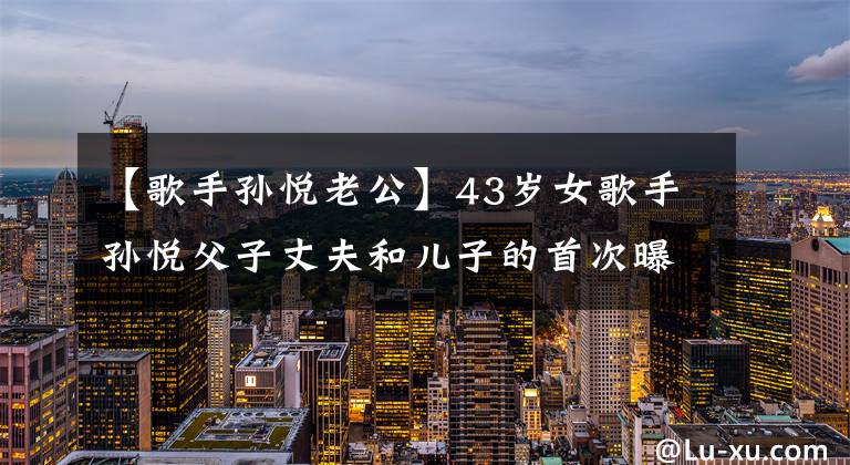 【歌手孙悦老公】43岁女歌手孙悦父子丈夫和儿子的首次曝光！