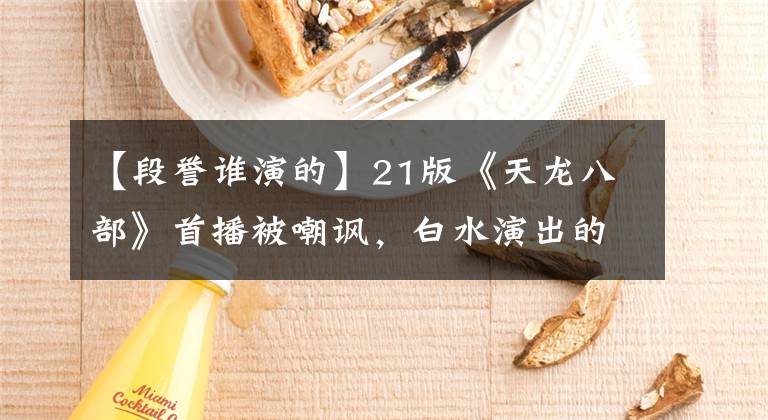 【段誉谁演的】21版《天龙八部》首播被嘲讽，白水演出的短菜辣眼睛，网友：太丑了