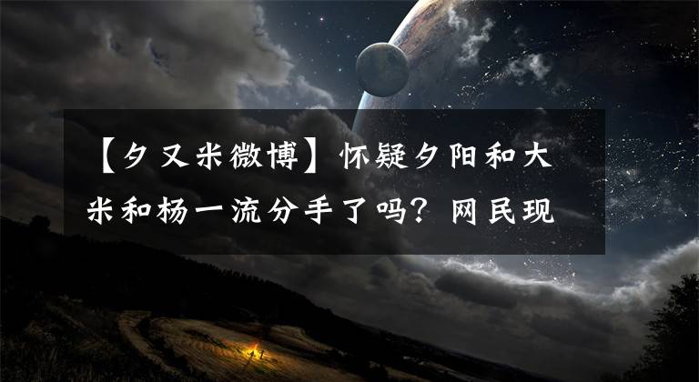 【夕又米微博】怀疑夕阳和大米和杨一流分手了吗？网民现在要去打天河了