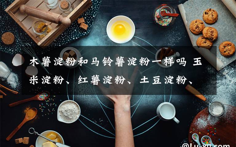 木薯淀粉和马铃薯淀粉一样吗 玉米淀粉、红薯淀粉、土豆淀粉、小麦淀粉、木薯淀粉的区别和用法