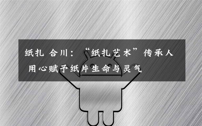 纸扎 合川：“纸扎艺术”传承人 用心赋予纸片生命与灵气