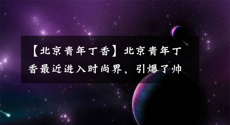 【北京青年丁香】北京青年丁香最近进入时尚界，引爆了帅气的网友：喜欢你鄙视的眼神。