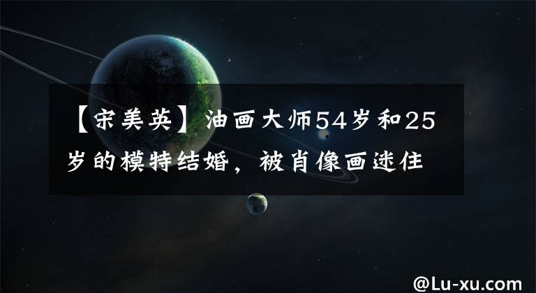 【宋美英】油画大师54岁和25岁的模特结婚，被肖像画迷住，但由于过度劳累，英年早逝。