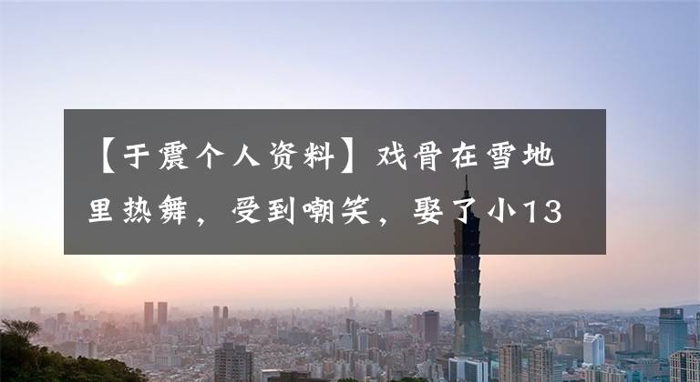【于震个人资料】戏骨在雪地里热舞，受到嘲笑，娶了小13岁的妻子生了孩子，前妻曾经揭发过家庭暴力。(莎士比亚)。