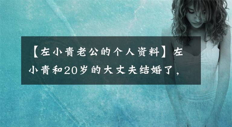【左小青老公的个人资料】左小青和20岁的大丈夫结婚了，两个人在一起更像父女，原来对方有很大的气势。(莎士比亚)。
