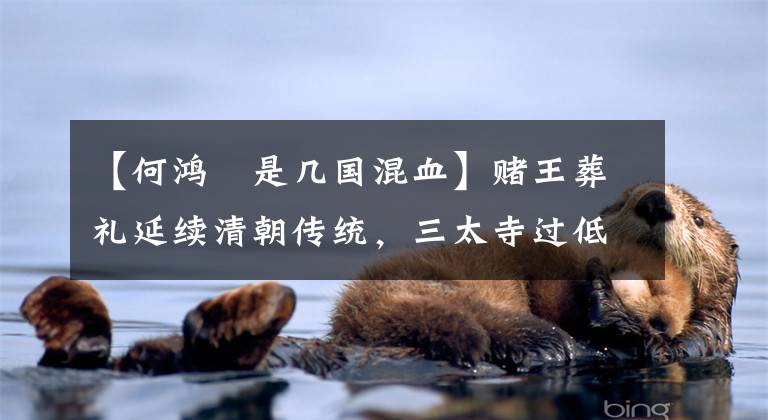 【何鸿燊是几国混血】赌王葬礼延续清朝传统，三太寺过低，反击表示尊卑。三名特殊副令生前强调了全国政协常任委员会的身份