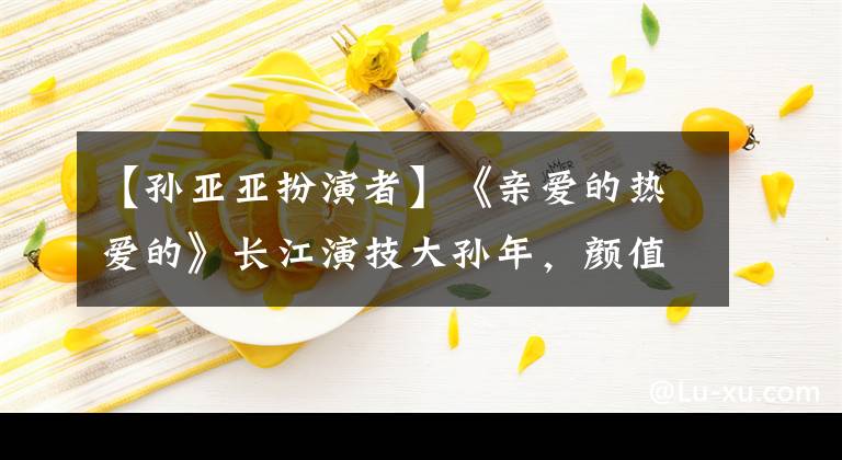 【孙亚亚扮演者】《亲爱的热爱的》长江演技大孙年，颜值不如像高圆圆的她。