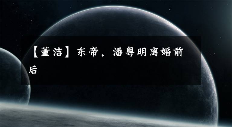 【董洁】东帝，潘粤明离婚前后