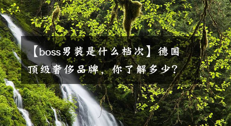 【boss男装是什么档次】德国顶级奢侈品牌，你了解多少？