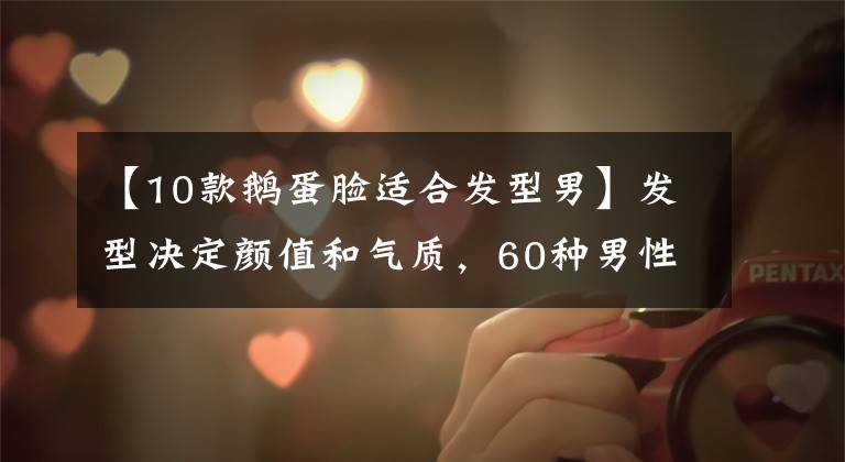 【10款鹅蛋脸适合发型男】发型决定颜值和气质，60种男性发型根据面部选择，整个春天都很清爽