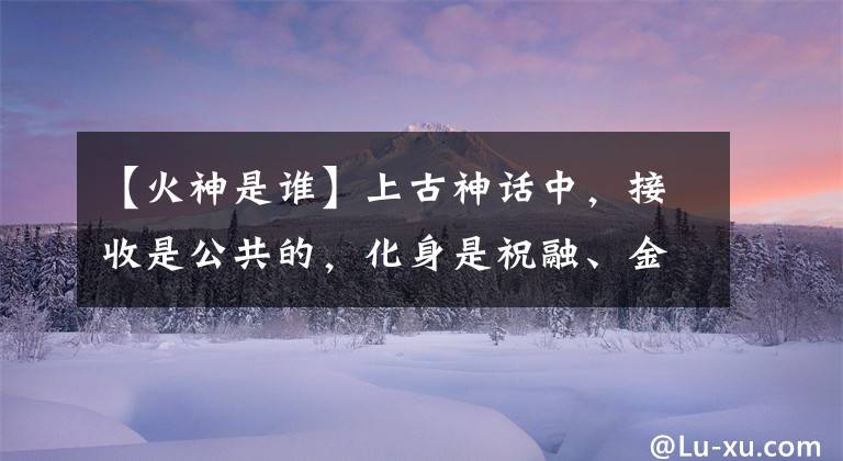 【火神是谁】上古神话中，接收是公共的，化身是祝融、金信、木信、土信是谁？