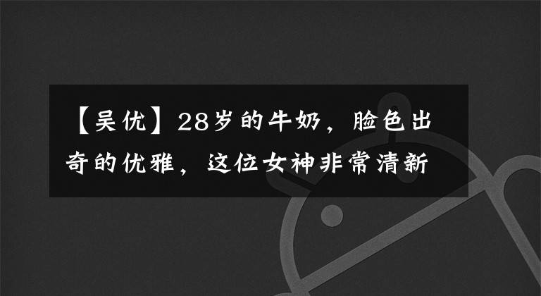 【吴优】28岁的牛奶，脸色出奇的优雅，这位女神非常清新美丽。