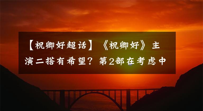 【祝卿好超话】《祝卿好》主演二搭有希望？第2部在考虑中，古装现代都不错