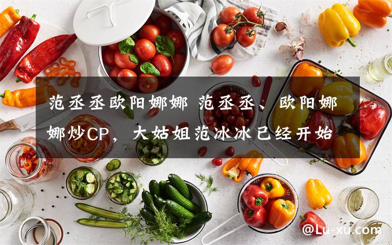 范丞丞欧阳娜娜 范丞丞、欧阳娜娜炒CP，大姑姐范冰冰已经开始行动