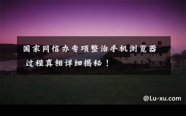 国家网信办专项整治手机浏览器 过程真相详细揭秘！